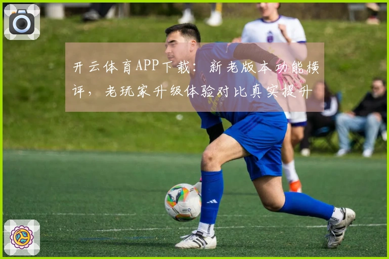 开云体育APP下载：新老版本功能横评，老玩家升级体验对比真实提升