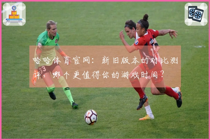 哈哈体育官网：新旧版本的对比测评，哪个更值得你的游戏时间？