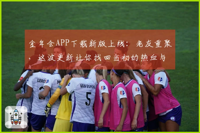 金年会APP下载新版上线：老友重聚，这波更新让你找回当初的热血与新奇体验