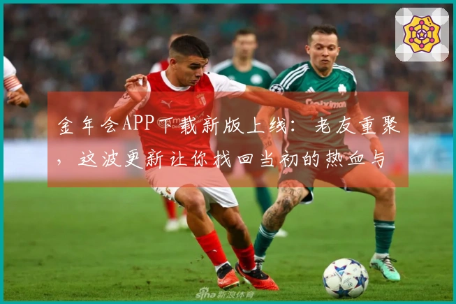 金年会APP下载新版上线：老友重聚，这波更新让你找回当初的热血与新奇体验